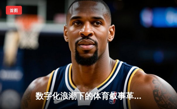 数字化浪潮下的体育叙事革命：算法、情感与商业化的新博弈