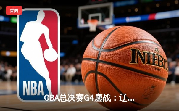 CBA总决赛G4鏖战：辽宁飞豹险胜浙江猛狮，总比分3-1夺赛点