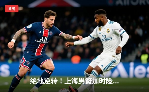 绝地逆转！上海男篮加时险胜广东，王哲林33+16统治内线