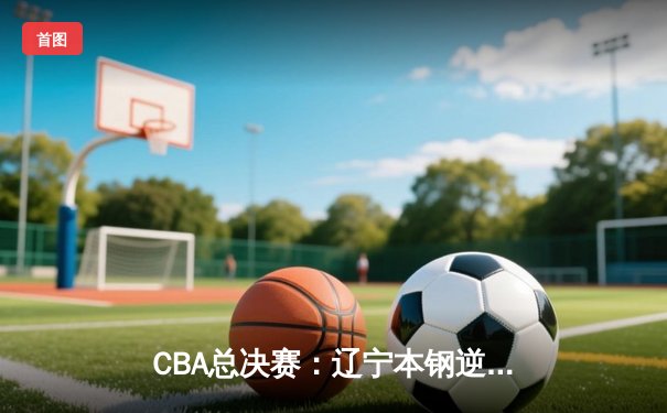 CBA总决赛：辽宁本钢逆转新疆伊力特，夺得队史第四冠