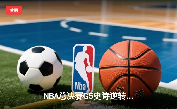 NBA总决赛G5史诗逆转：凯尔特人绝境重生，塔图姆47分创纪录