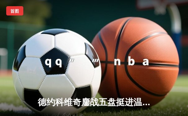 德约科维奇鏖战五盘挺进温网四强 第47次大满贯半决赛创纪录