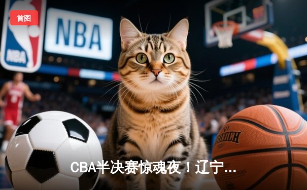 CBA半决赛惊魂夜！辽宁男篮加时逆转广东，赵继伟砍35+9率队夺赛点