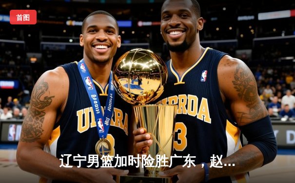 辽宁男篮加时险胜广东，赵继伟35分率队夺赛点