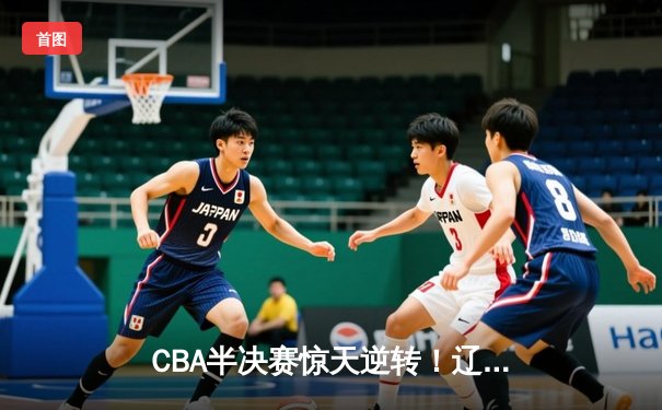 CBA半决赛惊天逆转！辽宁本钢加时险胜广东宏远，赵继伟砍30+10成关键先生