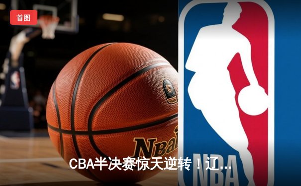 CBA半决赛惊天逆转！辽宁本钢加时险胜广东宏远，赵继伟砍30+10成关键先生