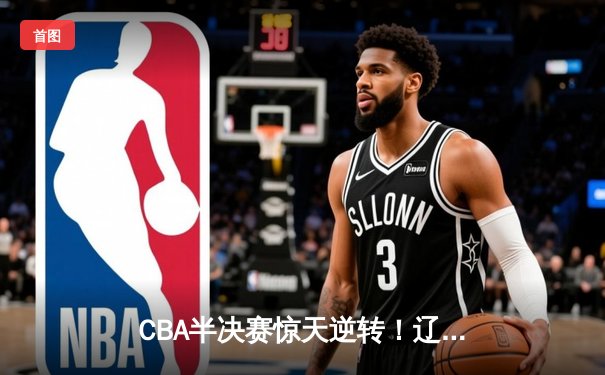 CBA半决赛惊天逆转！辽宁本钢加时险胜广东宏远，赵继伟砍30+10成关键先生