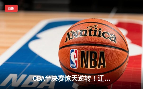 CBA半决赛惊天逆转！辽宁本钢加时险胜广东宏远，赵继伟砍30+10成关键先生