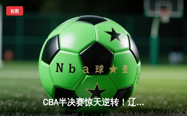 CBA半决赛惊天逆转！辽宁本钢加时险胜广东宏远，赵继伟砍30+10成关键先生