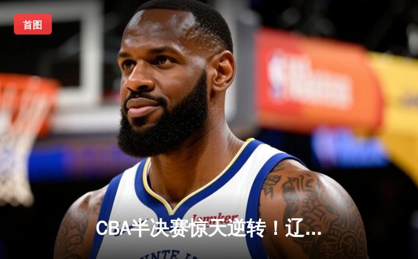 CBA半决赛惊天逆转！辽宁本钢加时险胜广东宏远，赵继伟砍30+10成关键先生