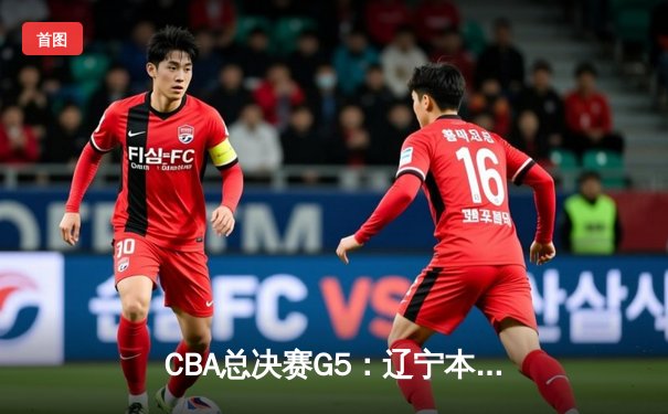 CBA总决赛G5：辽宁本钢加时险胜广东宏远 成功卫冕总冠军
